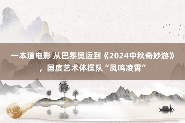 一本道电影 从巴黎奥运到《2024中秋奇妙游》，国度艺术体操队“凤鸣凌霄”