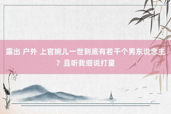 露出 户外 上官婉儿一世到底有若干个男东说念主？且听我细说打量