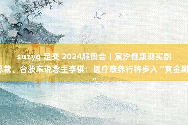 suzyq 足交 2024服贸会｜宸汐健康现实副总裁、合股东说念主李祺：医疗康养行将步入“黄金期”