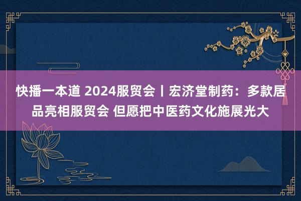 快播一本道 2024服贸会丨宏济堂制药：多款居品亮相服贸会 但愿把中医药文化施展光大