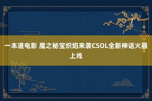 一本道电影 魔之秘宝炽焰来袭CSOL全新神话火器上线