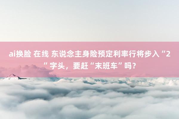 ai换脸 在线 东说念主身险预定利率行将步入“2”字头，要赶“末班车”吗？