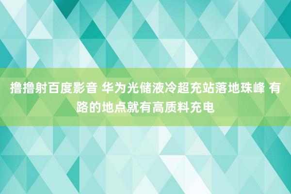 撸撸射百度影音 华为光储液冷超充站落地珠峰 有路的地点就有高质料充电