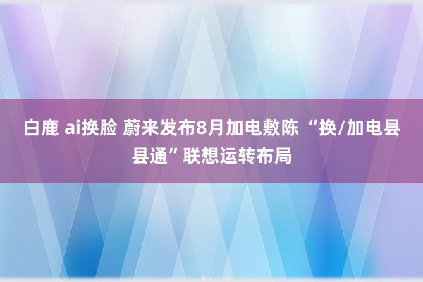 白鹿 ai换脸 蔚来发布8月加电敷陈 “换/加电县县通”联想运转布局