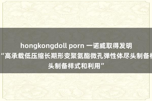 hongkongdoll porn 一诺威取得发明专利授权：“高承载低压缩长期形变聚氨酯微孔弹性体尽头制备样式和利用”