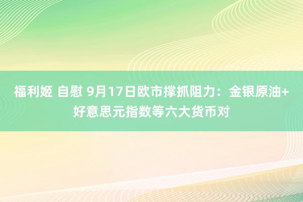 福利姬 自慰 9月17日欧市撑抓阻力：金银原油+好意思元指数等六大货币对