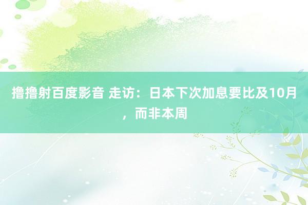 撸撸射百度影音 走访：日本下次加息要比及10月，而非本周