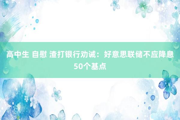 高中生 自慰 渣打银行劝诫：好意思联储不应降息50个基点