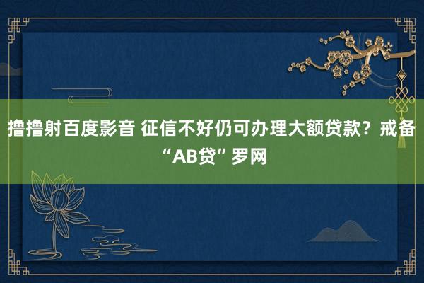 撸撸射百度影音 征信不好仍可办理大额贷款？戒备“AB贷”罗网