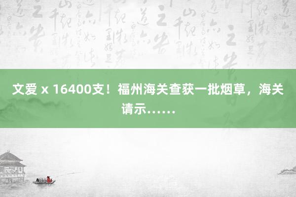 文爱 x 16400支！福州海关查获一批烟草，海关请示……