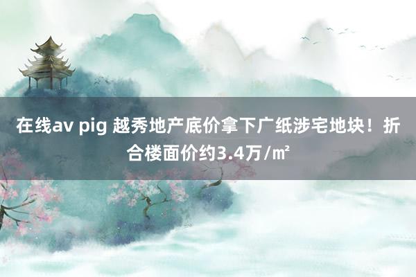 在线av pig 越秀地产底价拿下广纸涉宅地块！折合楼面价约3.4万/㎡