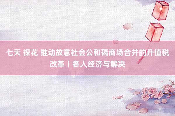 七天 探花 推动故意社会公和蔼商场合并的升值税改革丨各人经济与解决