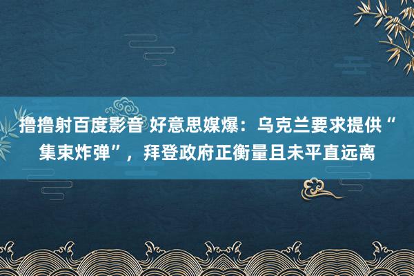 撸撸射百度影音 好意思媒爆：乌克兰要求提供“集束炸弹”，拜登政府正衡量且未平直远离