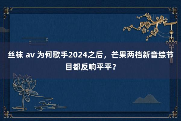 丝袜 av 为何歌手2024之后，芒果两档新音综节目都反响平平？