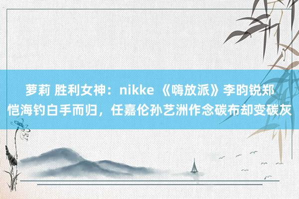 萝莉 胜利女神：nikke 《嗨放派》李昀锐郑恺海钓白手而归，任嘉伦孙艺洲作念碳布却变碳灰