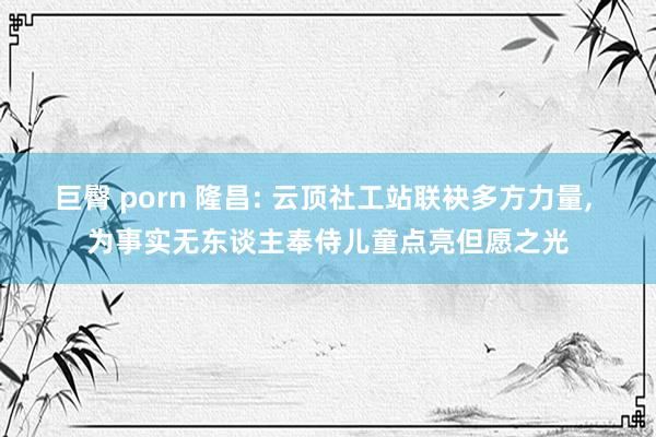 巨臀 porn 隆昌: 云顶社工站联袂多方力量， 为事实无东谈主奉侍儿童点亮但愿之光