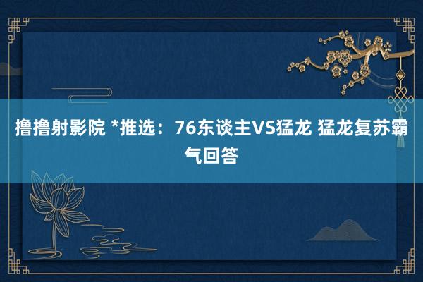 撸撸射影院 *推选：76东谈主VS猛龙 猛龙复苏霸气回答