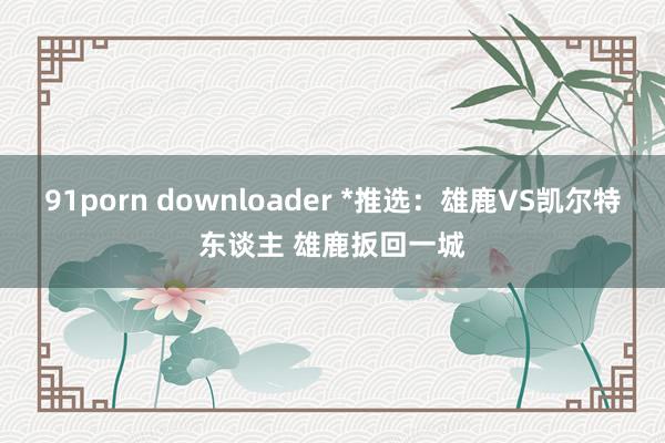 91porn downloader *推选：雄鹿VS凯尔特东谈主 雄鹿扳回一城