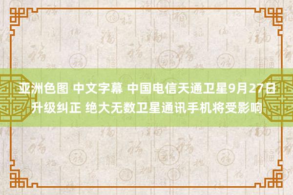 亚洲色图 中文字幕 中国电信天通卫星9月27日升级纠正 绝大无数卫星通讯手机将受影响