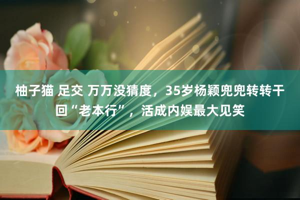 柚子猫 足交 万万没猜度，35岁杨颖兜兜转转干回“老本行”，活成内娱最大见笑