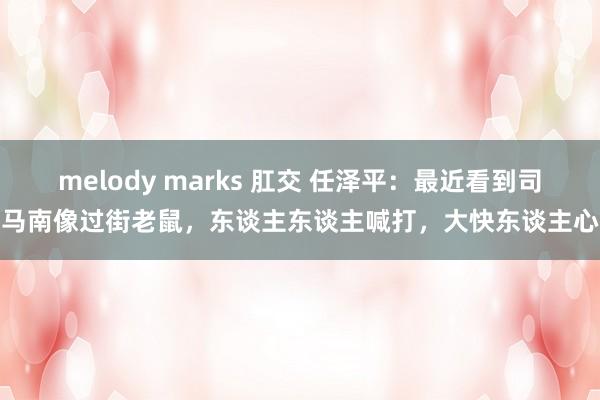 melody marks 肛交 任泽平：最近看到司马南像过街老鼠，东谈主东谈主喊打，大快东谈主心