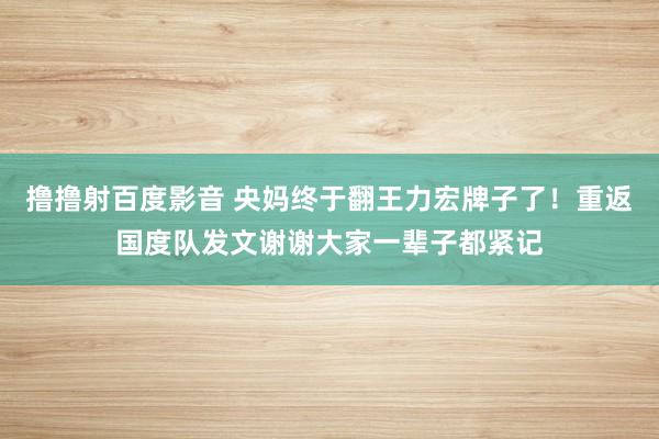 撸撸射百度影音 央妈终于翻王力宏牌子了！重返国度队发文谢谢大家一辈子都紧记