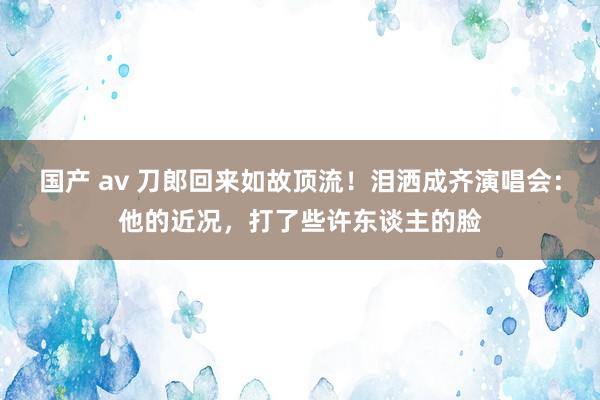 国产 av 刀郎回来如故顶流！泪洒成齐演唱会：他的近况，打了些许东谈主的脸