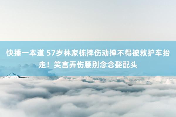 快播一本道 57岁林家栋摔伤动掸不得被救护车抬走！笑言弄伤腰别念念娶配头