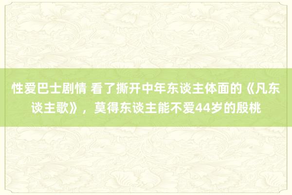 性爱巴士剧情 看了撕开中年东谈主体面的《凡东谈主歌》，莫得东谈主能不爱44岁的殷桃