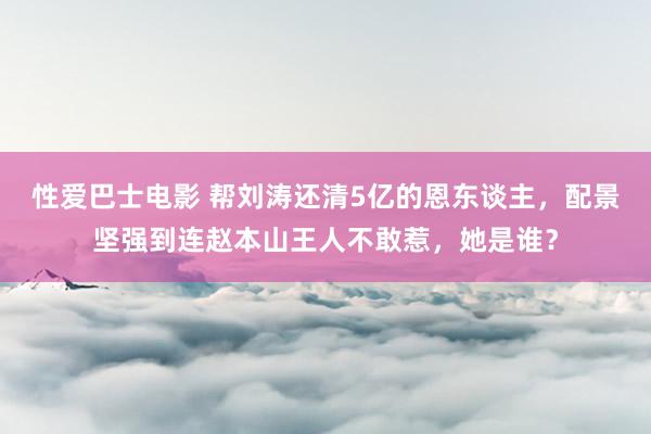 性爱巴士电影 帮刘涛还清5亿的恩东谈主，配景坚强到连赵本山王人不敢惹，她是谁？