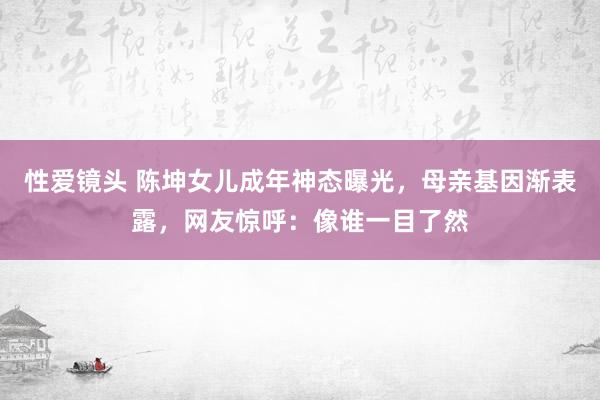 性爱镜头 陈坤女儿成年神态曝光，母亲基因渐表露，网友惊呼：像谁一目了然