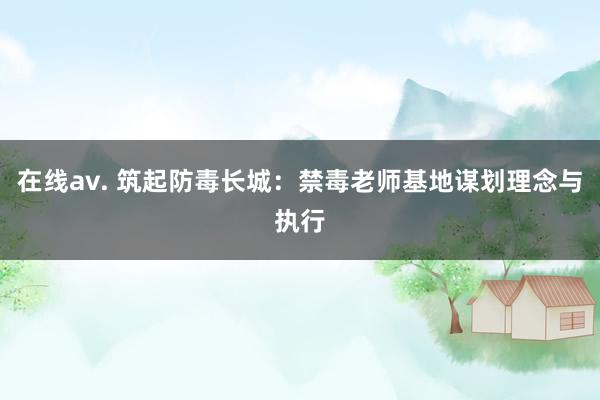 在线av. 筑起防毒长城：禁毒老师基地谋划理念与执行