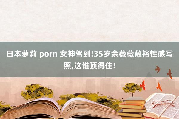 日本萝莉 porn 女神驾到!35岁余薇薇敷裕性感写照，这谁顶得住!