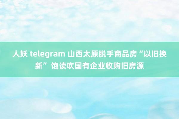 人妖 telegram 山西太原脱手商品房“以旧换新” 饱读吹国有企业收购旧房源