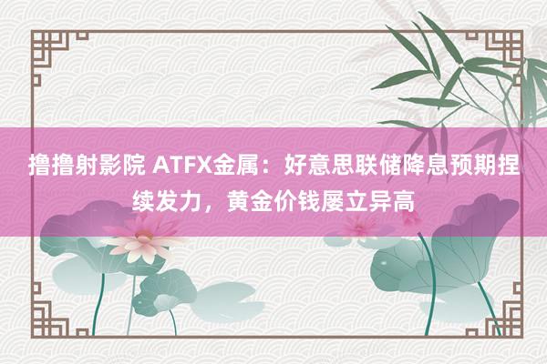 撸撸射影院 ATFX金属：好意思联储降息预期捏续发力，黄金价钱屡立异高