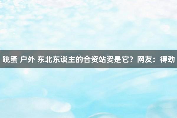 跳蛋 户外 东北东谈主的合资站姿是它？网友：得劲