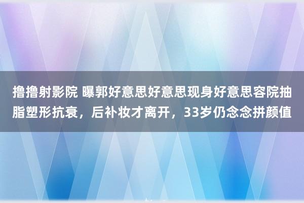 撸撸射影院 曝郭好意思好意思现身好意思容院抽脂塑形抗衰，后补妆才离开，33岁仍念念拼颜值