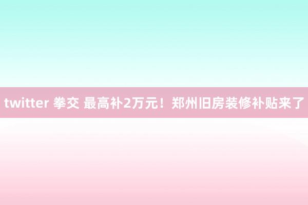 twitter 拳交 最高补2万元！郑州旧房装修补贴来了