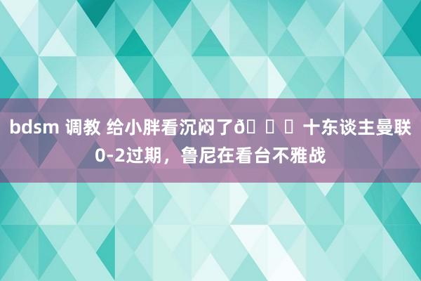 bdsm 调教 给小胖看沉闷了😖十东谈主曼联0-2过期，鲁尼在看台不雅战