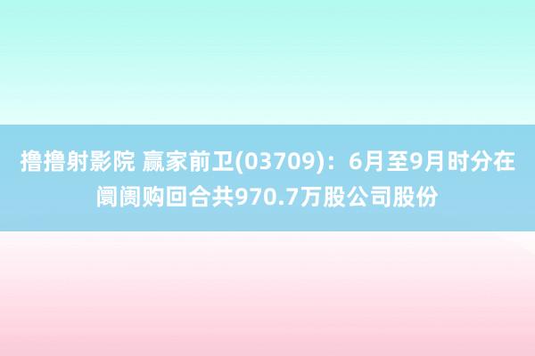 撸撸射影院 赢家前卫(03709)：6月至9月时分在阛阓购回合共970.7万股公司股份