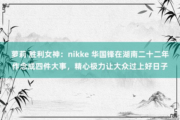 萝莉 胜利女神：nikke 华国锋在湖南二十二年作念成四件大事，精心极力让大众过上好日子