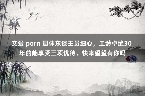 文爱 porn 退休东谈主员细心，工龄卓绝30 年的能享受三项优待，快来望望有你吗