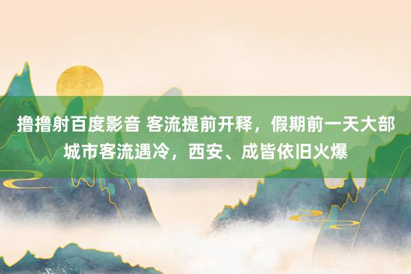 撸撸射百度影音 客流提前开释，假期前一天大部城市客流遇冷，西安、成皆依旧火爆