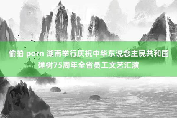 偷拍 porn 湖南举行庆祝中华东说念主民共和国建树75周年全省员工文艺汇演