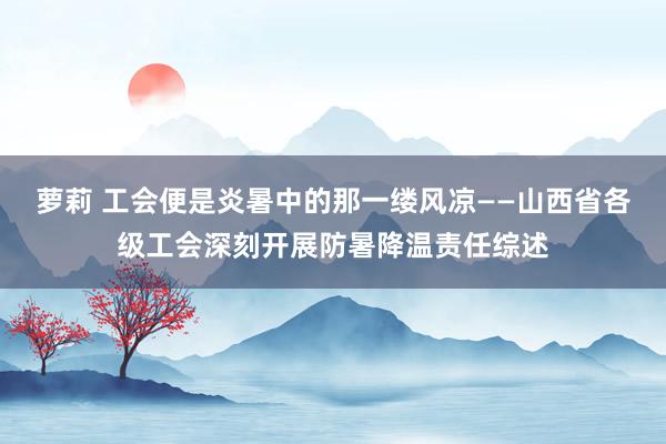 萝莉 工会便是炎暑中的那一缕风凉——山西省各级工会深刻开展防暑降温责任综述