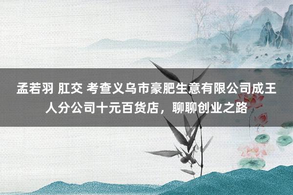 孟若羽 肛交 考查义乌市豪肥生意有限公司成王人分公司十元百货店，聊聊创业之路