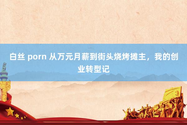 白丝 porn 从万元月薪到街头烧烤摊主，我的创业转型记