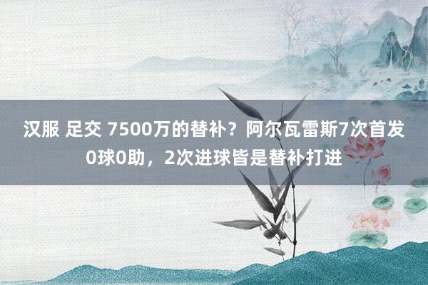 汉服 足交 7500万的替补？阿尔瓦雷斯7次首发0球0助，2次进球皆是替补打进