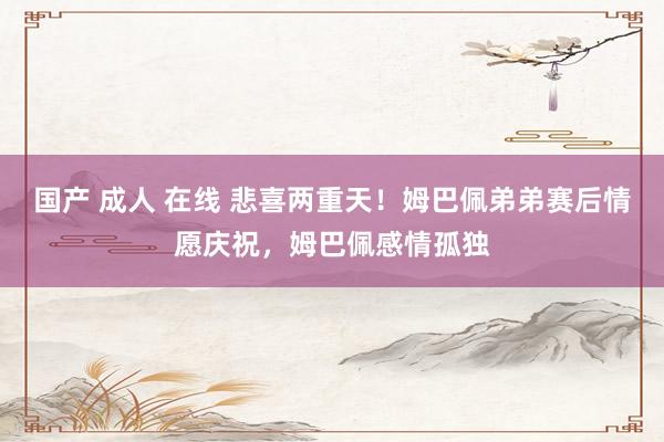 国产 成人 在线 悲喜两重天！姆巴佩弟弟赛后情愿庆祝，姆巴佩感情孤独