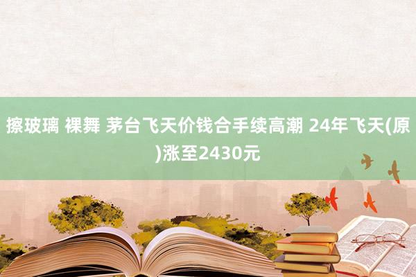 擦玻璃 裸舞 茅台飞天价钱合手续高潮 24年飞天(原)涨至2430元